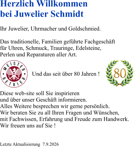 Herzlich Willkommen bei Juwelier Schmidt  Ihr Juwelier, Uhrmacher und Goldschmied.  Das traditionelle, Familien geführte Fachgeschäft für Uhren, Schmuck, Trauringe, Edelsteine, Perlen und Reparaturen aller Art.                         Und das seit über 80 Jahren !   Diese web-site soll Sie inspirieren und über unser Geschäft informieren. Alles Weitere besprechen wir gerne persönlich. Wir beraten Sie zu all Ihren Fragen und Wünschen, mit Fachwissen, Erfahrung und Freude zum Handwerk. Wir freuen uns auf Sie !   Letzte Aktualisierung  7.9.2026